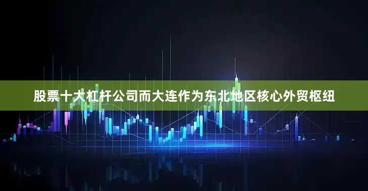 股票十大杠杆公司而大连作为东北地区核心外贸枢纽