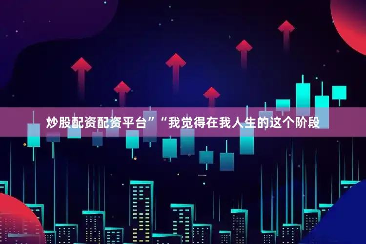 炒股配资配资平台”“我觉得在我人生的这个阶段