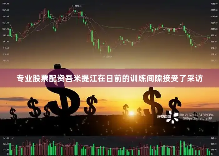 专业股票配资吾米提江在日前的训练间隙接受了采访