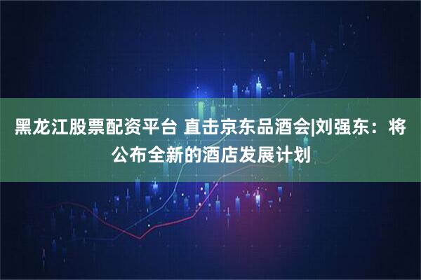 黑龙江股票配资平台 直击京东品酒会|刘强东:将公布全新的酒店发展计划