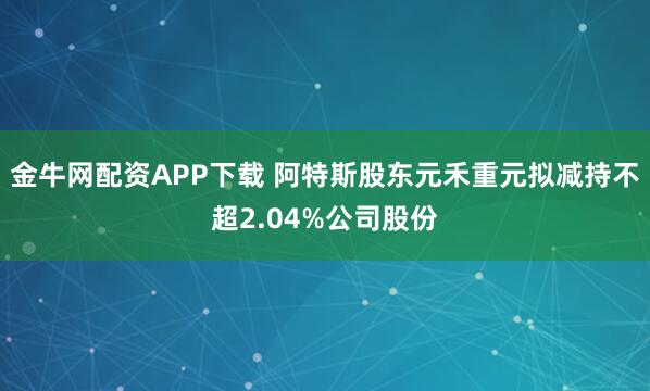 金牛网配资APP下载 阿特斯股东元禾重元拟减持不超2.04%公司股份