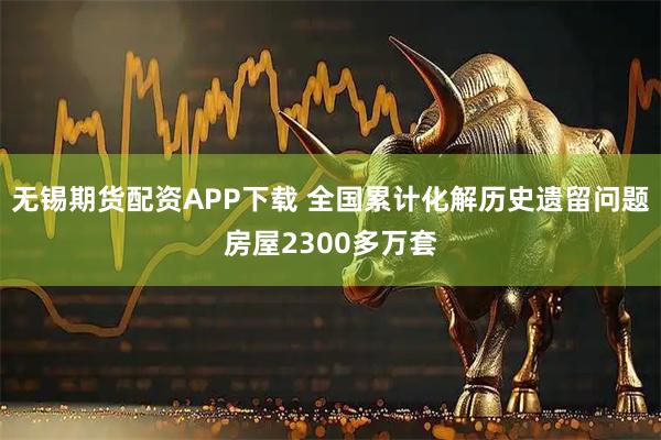 无锡期货配资APP下载 全国累计化解历史遗留问题房屋2300多万套