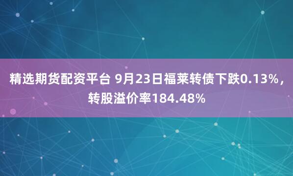 精选期货配资平台 9月23日福莱转债下跌0.13%，转股溢价率184.48%