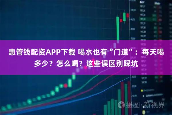 惠管钱配资APP下载 喝水也有“门道”:每天喝多少?怎么喝?这些误区别踩坑
