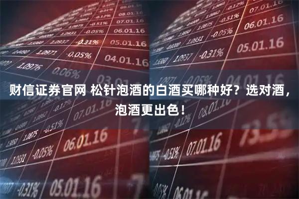 财信证券官网 松针泡酒的白酒买哪种好？选对酒，泡酒更出色！