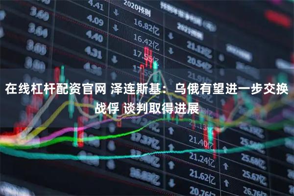 在线杠杆配资官网 泽连斯基:乌俄有望进一步交换战俘 谈判取得进展