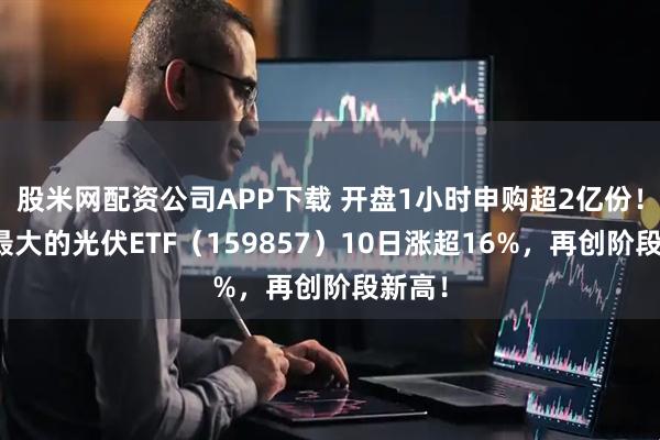 股米网配资公司APP下载 开盘1小时申购超2亿份！深市最大的光伏ETF（159857）10日涨超16%，再创阶段新高！