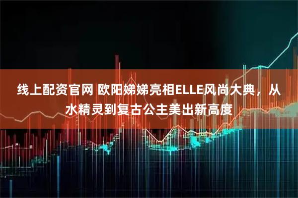 线上配资官网 欧阳娣娣亮相ELLE风尚大典，从水精灵到复古公主美出新高度