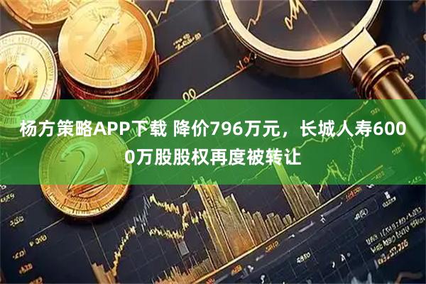 杨方策略APP下载 降价796万元,长城人寿6000万股股权再度被转让