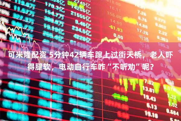 可米隆配资 5分钟42辆车蹿上过街天桥，老人吓得腿软，电动自行车咋“不听劝”呢？
