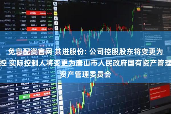 免息配资官网 共进股份: 公司控股股东将变更为唐山工控 实际控制人将变更为唐山市人民政府国有资产管理委员会