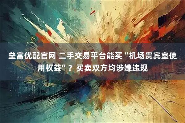 垒富优配官网 二手交易平台能买“机场贵宾室使用权益”？买卖双方均涉嫌违规