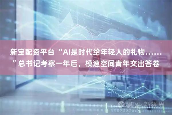 新宝配资平台 “AI是时代给年轻人的礼物……”总书记考察一年后，模速空间青年交出答卷