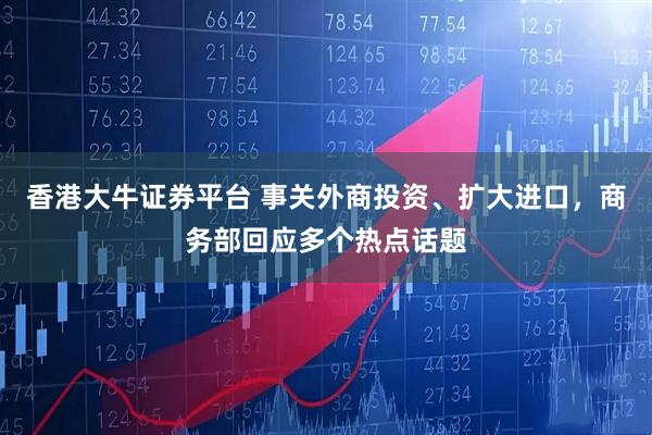 香港大牛证券平台 事关外商投资、扩大进口，商务部回应多个热点话题