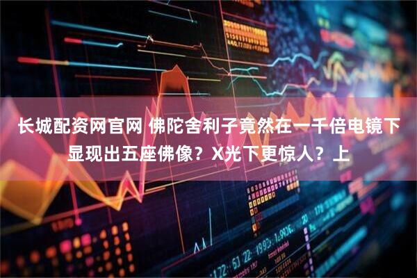 长城配资网官网 佛陀舍利子竟然在一千倍电镜下显现出五座佛像？X光下更惊人？上