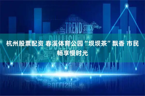 杭州股票配资 春溪体育公园“坝坝茶”飘香 市民畅享慢时光