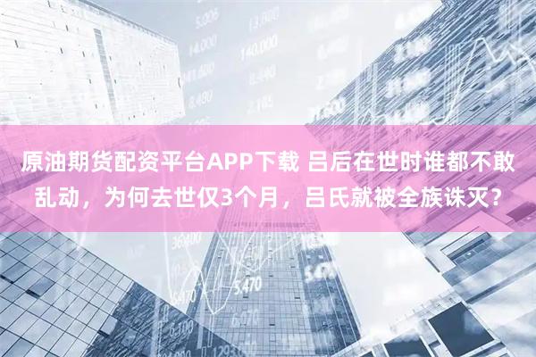 原油期货配资平台APP下载 吕后在世时谁都不敢乱动，为何去世仅3个月，吕氏就被全族诛灭？
