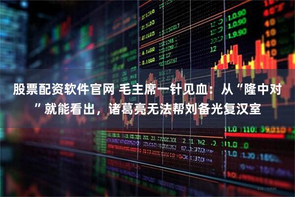 股票配资软件官网 毛主席一针见血：从“隆中对”就能看出，诸葛亮无法帮刘备光复汉室