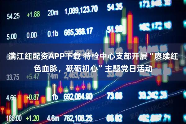 满江红配资APP下载 特检中心支部开展“赓续红色血脉，砥砺初心”主题党日活动