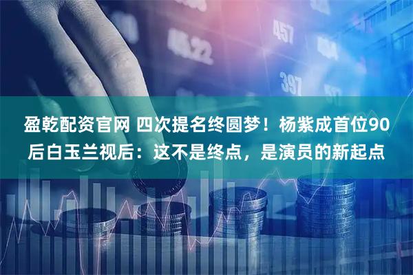 盈乾配资官网 四次提名终圆梦！杨紫成首位90后白玉兰视后：这不是终点，是演员的新起点