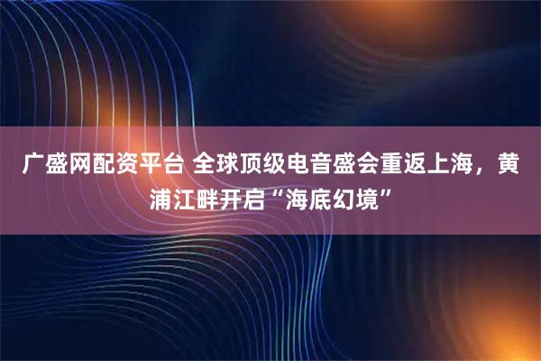 广盛网配资平台 全球顶级电音盛会重返上海，黄浦江畔开启“海底幻境”