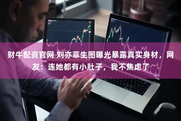 财牛配资官网 刘亦菲生图曝光暴露真实身材，网友：连她都有小肚子，我不焦虑了