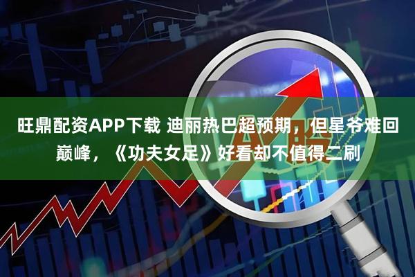 旺鼎配资APP下载 迪丽热巴超预期，但星爷难回巅峰，《功夫女足》好看却不值得二刷