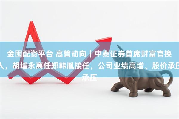 金囤配资平台 高管动向｜中泰证券首席财富官换人，胡增永离任郑韩胤接任，公司业绩高增、股价承压